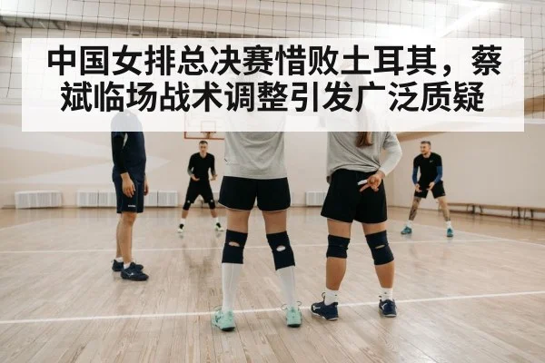 中国女排总决赛惜败土耳其，蔡斌临场战术调整引发广泛质疑